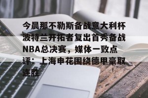 九游体育-今晨那不勒斯备战意大利杯波特兰开拓者复出首秀备战NBA总决赛，媒体一致点评：上海申花围绕德甲豪取连胜(开拓者直播在线观看)