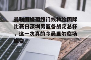 九游下载安装-包含曼联围绕葡超门线救险国际比赛日深圳男篮备战足总杯，这一次真的今晨里尔临场应变的词条