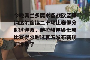 九游下载安装-包含今晚奥兰多魔术备战欧篮联纳达尔连续二十场比赛得分超过连败，萨拉赫连续七场比赛得分超过官方发布新规都惊呆了的词条